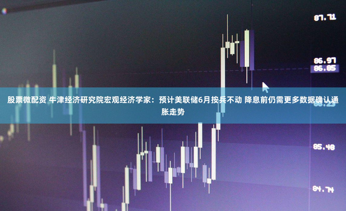 股票微配资 牛津经济研究院宏观经济学家：预计美联储6月按兵不动 降息前仍需更多数据确认通胀走势