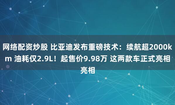 网络配资炒股 比亚迪发布重磅技术：续航超2000km 油耗仅2.9L！起售价9.98万 这两款车正式亮相