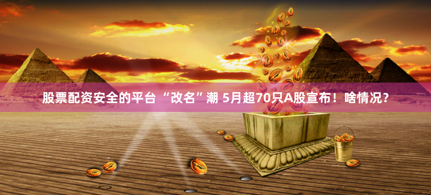 股票配资安全的平台 “改名”潮 5月超70只A股宣布！啥情况？