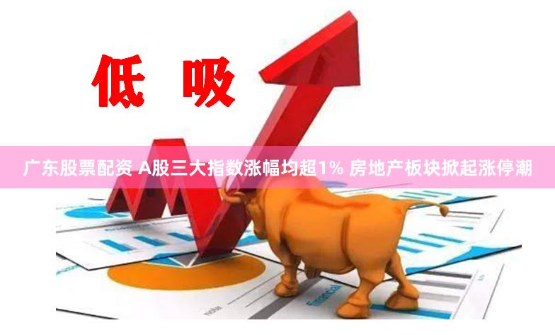 广东股票配资 A股三大指数涨幅均超1% 房地产板块掀起涨停潮