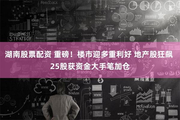 湖南股票配资 重磅！楼市迎多重利好 地产股狂飙 25股获资金大手笔加仓