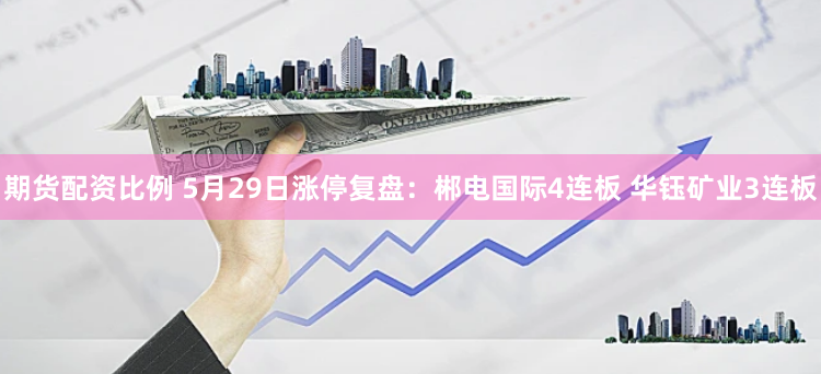 期货配资比例 5月29日涨停复盘：郴电国际4连板 华钰矿业3连板