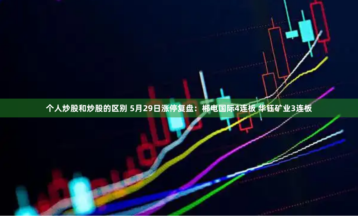个人炒股和炒股的区别 5月29日涨停复盘：郴电国际4连板 华钰矿业3连板