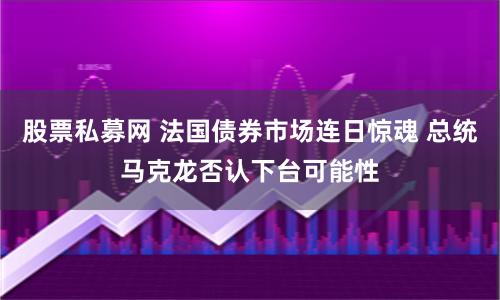 股票私募网 法国债券市场连日惊魂 总统马克龙否认下台可能性