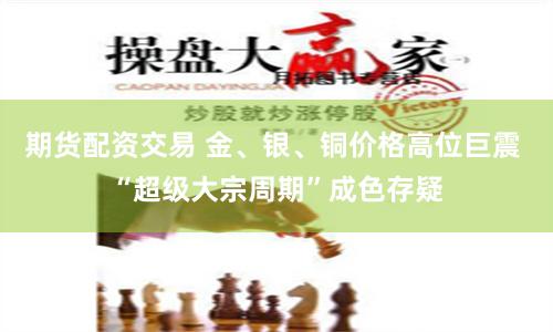 期货配资交易 金、银、铜价格高位巨震 “超级大宗周期”成色存疑