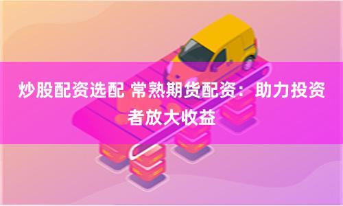 炒股配资选配 常熟期货配资：助力投资者放大收益