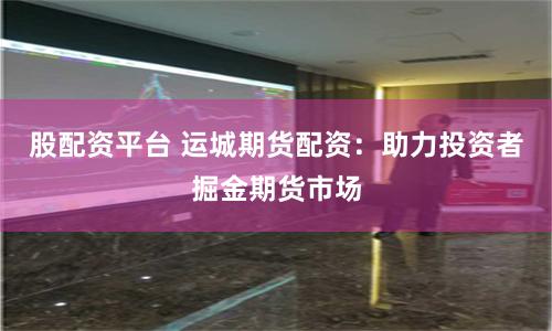 股配资平台 运城期货配资：助力投资者掘金期货市场