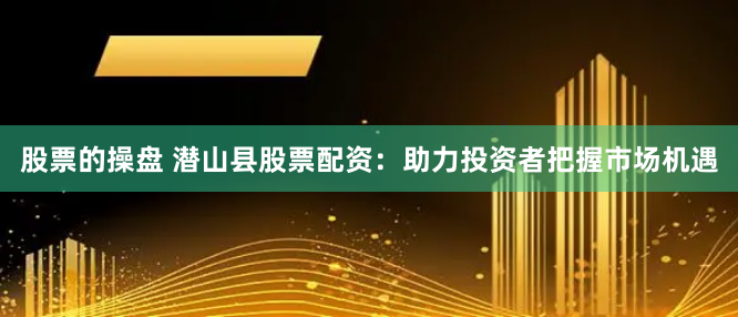 股票的操盘 潜山县股票配资：助力投资者把握市场机遇