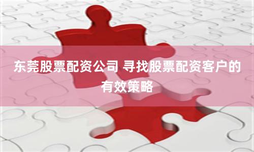东莞股票配资公司 寻找股票配资客户的有效策略