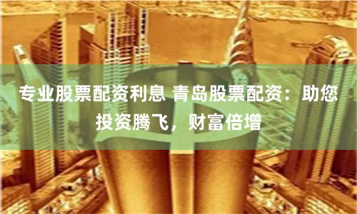 专业股票配资利息 青岛股票配资：助您投资腾飞，财富倍增