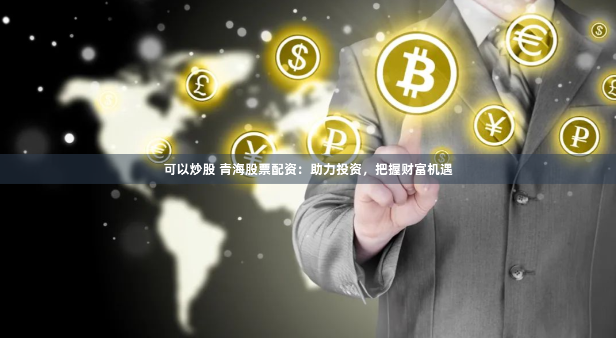 可以炒股 青海股票配资：助力投资，把握财富机遇