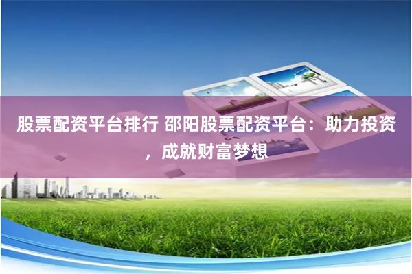 股票配资平台排行 邵阳股票配资平台：助力投资，成就财富梦想