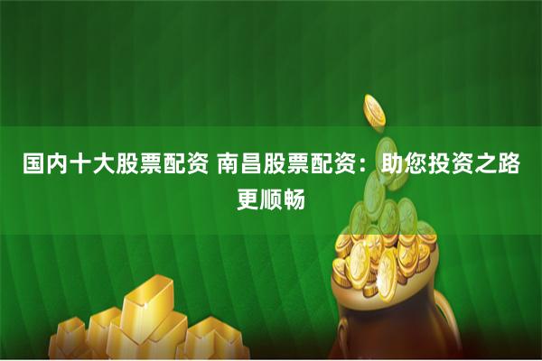 国内十大股票配资 南昌股票配资：助您投资之路更顺畅