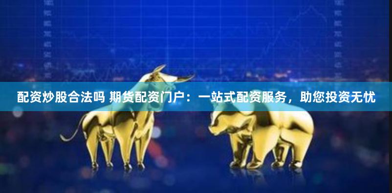 配资炒股合法吗 期货配资门户：一站式配资服务，助您投资无忧