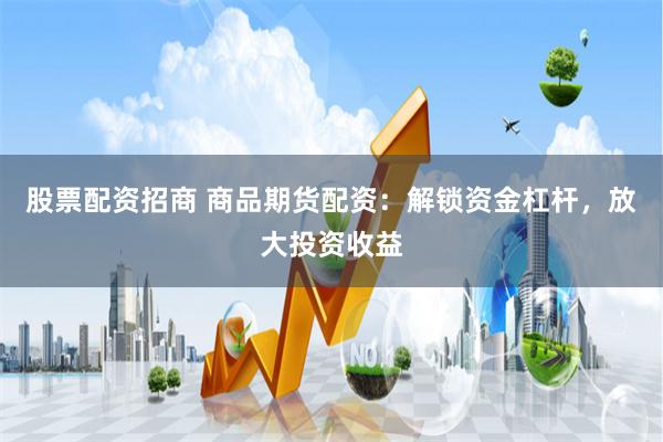 股票配资招商 商品期货配资：解锁资金杠杆，放大投资收益
