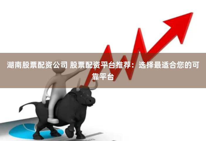 湖南股票配资公司 股票配资平台推荐：选择最适合您的可靠平台
