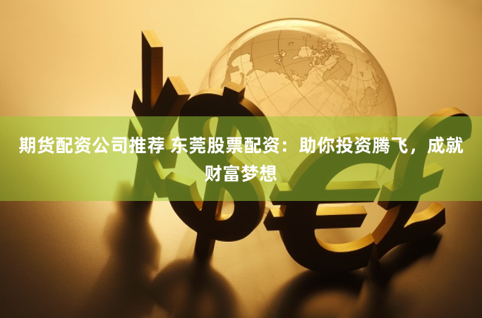 期货配资公司推荐 东莞股票配资：助你投资腾飞，成就财富梦想
