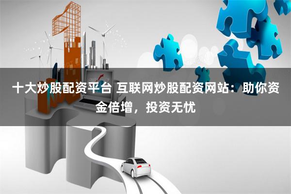 十大炒股配资平台 互联网炒股配资网站：助你资金倍增，投资无忧