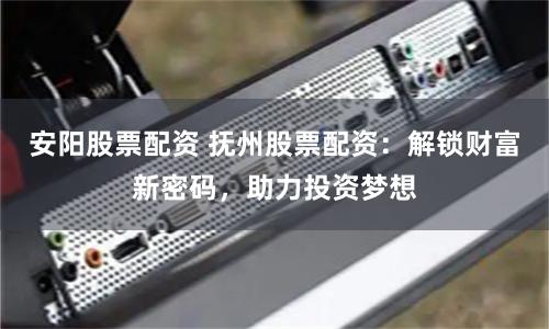 安阳股票配资 抚州股票配资：解锁财富新密码，助力投资梦想