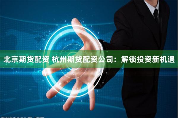 北京期货配资 杭州期货配资公司：解锁投资新机遇