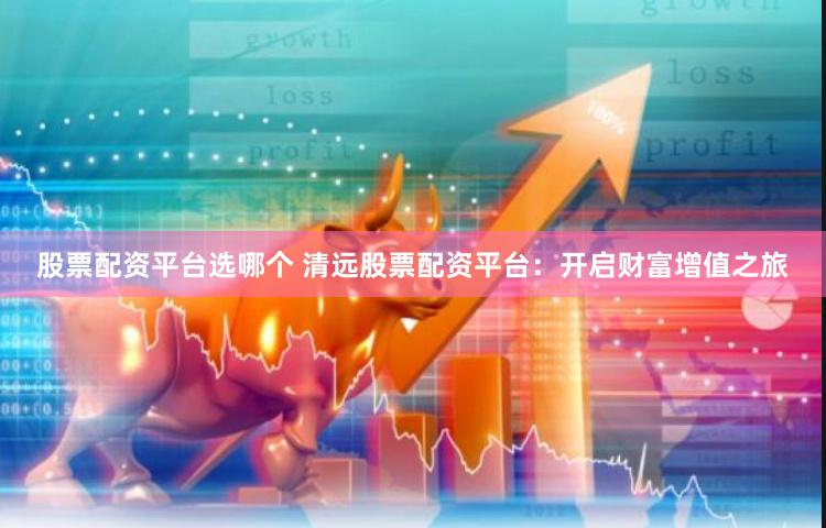 股票配资平台选哪个 清远股票配资平台：开启财富增值之旅