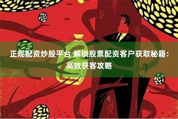 正规配资炒股平台 解锁股票配资客户获取秘籍：高效获客攻略