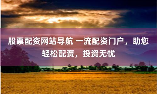 股票配资网站导航 一流配资门户，助您轻松配资，投资无忧