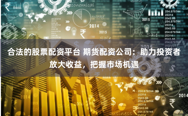 合法的股票配资平台 期货配资公司：助力投资者放大收益，把握市场机遇