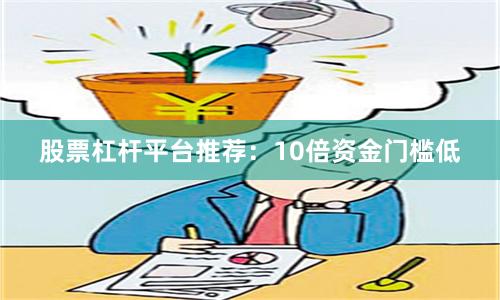 股票杠杆平台推荐:10倍资金门槛低
